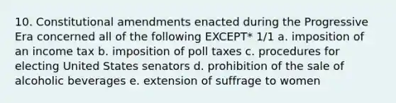 10. Constitutional amendments enacted during the Progressive Era concerned all of the following EXCEPT* 1/1 a. imposition of an income tax b. imposition of poll taxes c. procedures for electing United States senators d. prohibition of the sale of alcoholic beverages e. extension of suffrage to women