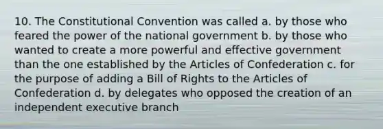 10. The Constitutional Convention was called a. by those who feared the power of the national government b. by those who wanted to create a more powerful and effective government than the one established by the Articles of Confederation c. for the purpose of adding a Bill of Rights to the Articles of Confederation d. by delegates who opposed the creation of an independent executive branch