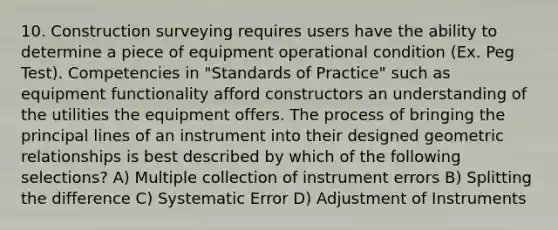 10. Construction surveying requires users have the ability to determine a piece of equipment operational condition (Ex. Peg Test). Competencies in "Standards of Practice" such as equipment functionality afford constructors an understanding of the utilities the equipment offers. The process of bringing the principal lines of an instrument into their designed geometric relationships is best described by which of the following selections? A) Multiple collection of instrument errors B) Splitting the difference C) Systematic Error D) Adjustment of Instruments