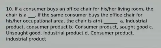 10. If a consumer buys an office chair for his/her living room, the chair is a ___. If the same consumer buys the office chair for his/her occupational area, the chair is a(n) ______. a. Industrial product, consumer product b. Consumer product, sought good c. Unsought good, industrial product d. Consumer product, industrial product