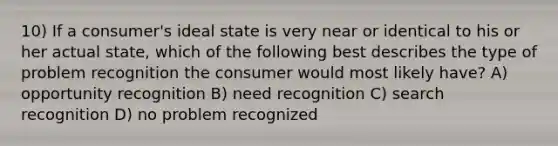 10) If a consumer's ideal state is very near or identical to his or her actual state, which of the following best describes the type of problem recognition the consumer would most likely have? A) opportunity recognition B) need recognition C) search recognition D) no problem recognized