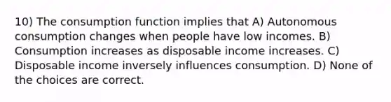 10) The consumption function implies that A) Autonomous consumption changes when people have low incomes. B) Consumption increases as disposable income increases. C) Disposable income inversely influences consumption. D) None of the choices are correct.