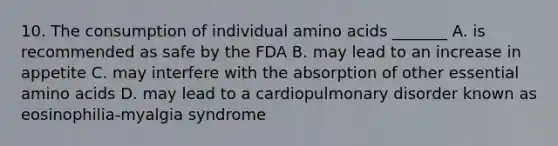 10. The consumption of individual <a href='https://www.questionai.com/knowledge/k9gb720LCl-amino-acids' class='anchor-knowledge'>amino acids</a> _______ A. is recommended as safe by the FDA B. may lead to an increase in appetite C. may interfere with the absorption of other essential amino acids D. may lead to a cardiopulmonary disorder known as eosinophilia-myalgia syndrome