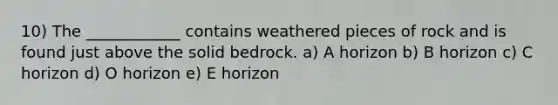 10) The ____________ contains weathered pieces of rock and is found just above the solid bedrock. a) A horizon b) B horizon c) C horizon d) O horizon e) E horizon