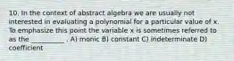 10. In the context of abstract algebra we are usually not interested in evaluating a polynomial for a particular value of x. To emphasize this point the variable x is sometimes referred to as the __________ . A) monic B) constant C) indeterminate D) coefficient