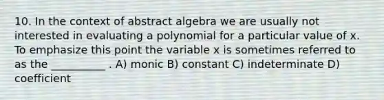 10. In the context of abstract algebra we are usually not interested in evaluating a polynomial for a particular value of x. To emphasize this point the variable x is sometimes referred to as the __________ . A) monic B) constant C) indeterminate D) coefficient