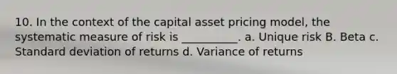 10. In the context of the capital asset pricing model, the systematic measure of risk is __________. a. Unique risk B. Beta c. <a href='https://www.questionai.com/knowledge/kqGUr1Cldy-standard-deviation' class='anchor-knowledge'>standard deviation</a> of returns d. Variance of returns