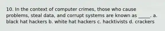 10. In the context of computer crimes, those who cause problems, steal data, and corrupt systems are known as _____. a. black hat hackers b. white hat hackers c. hacktivists d. crackers