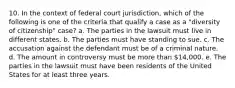 10. In the context of federal court jurisdiction, which of the following is one of the criteria that qualify a case as a "diversity of citizenship" case? a. The parties in the lawsuit must live in different states. b. The parties must have standing to sue. c. The accusation against the defendant must be of a criminal nature. d. The amount in controversy must be more than 14,000. e. The parties in the lawsuit must have been residents of the United States for at least three years.