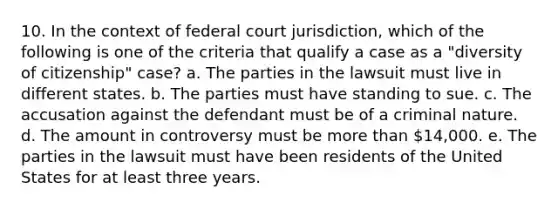 10. In the context of federal court jurisdiction, which of the following is one of the criteria that qualify a case as a "diversity of citizenship" case? a. The parties in the lawsuit must live in different states. b. The parties must have standing to sue. c. The accusation against the defendant must be of a criminal nature. d. The amount in controversy must be more than 14,000. e. The parties in the lawsuit must have been residents of the United States for at least three years.