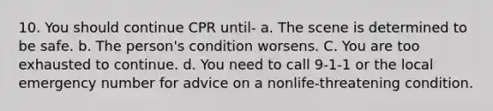 10. You should continue CPR until- a. The scene is determined to be safe. b. The person's condition worsens. C. You are too exhausted to continue. d. You need to call 9-1-1 or the local emergency number for advice on a nonlife-threatening condition.