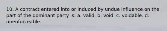 10. A contract entered into or induced by undue influence on the part of the dominant party is: a. valid. b. void. c. voidable. d. unenforceable.