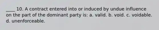 ____ 10. A contract entered into or induced by undue influence on the part of the dominant party is: a. valid. b. void. c. voidable. d. unenforceable.