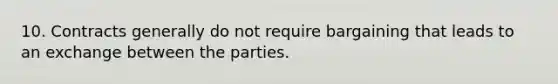 10. Contracts generally do not require bargaining that leads to an exchange between the parties.