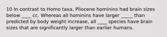 10 In contrast to Homo taxa, Pliocene hominins had brain sizes below ____ cc. Whereas all hominins have larger _____ than predicted by body weight increase, all ____ species have brain sizes that are significantly larger than earlier humans.