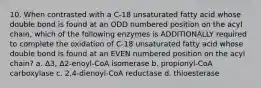 10. When contrasted with a C-18 unsaturated fatty acid whose double bond is found at an ODD numbered position on the acyl chain, which of the following enzymes is ADDITIONALLY required to complete the oxidation of C-18 unsaturated fatty acid whose double bond is found at an EVEN numbered position on the acyl chain? a. Δ3, Δ2-enoyl-CoA isomerase b. propionyl-CoA carboxylase c. 2,4-dienoyl-CoA reductase d. thioesterase