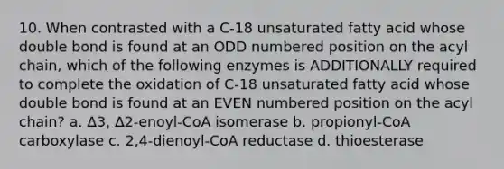 10. When contrasted with a C-18 unsaturated fatty acid whose double bond is found at an ODD numbered position on the acyl chain, which of the following enzymes is ADDITIONALLY required to complete the oxidation of C-18 unsaturated fatty acid whose double bond is found at an EVEN numbered position on the acyl chain? a. Δ3, Δ2-enoyl-CoA isomerase b. propionyl-CoA carboxylase c. 2,4-dienoyl-CoA reductase d. thioesterase