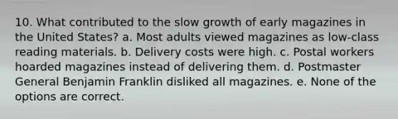 10. What contributed to the slow growth of early magazines in the United States? a. Most adults viewed magazines as low-class reading materials. b. Delivery costs were high. c. Postal workers hoarded magazines instead of delivering them. d. Postmaster General Benjamin Franklin disliked all magazines. e. None of the options are correct.