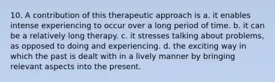 10. A contribution of this therapeutic approach is a. it enables intense experiencing to occur over a long period of time. b. it can be a relatively long therapy. c. it stresses talking about problems, as opposed to doing and experiencing. d. the exciting way in which the past is dealt with in a lively manner by bringing relevant aspects into the present.