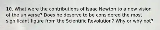 10. What were the contributions of Isaac Newton to a new vision of the universe? Does he deserve to be considered the most significant figure from the Scientific Revolution? Why or why not?