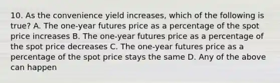 10. As the convenience yield increases, which of the following is true? A. The one-year futures price as a percentage of the spot price increases B. The one-year futures price as a percentage of the spot price decreases C. The one-year futures price as a percentage of the spot price stays the same D. Any of the above can happen