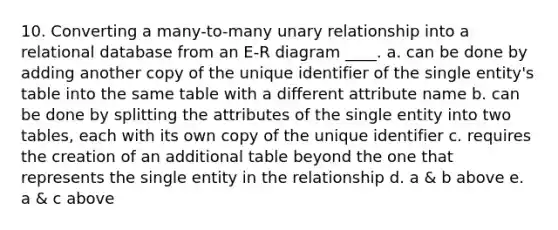 10. Converting a many-to-many unary relationship into a relational database from an E-R diagram ____. a. can be done by adding another copy of the unique identifier of the single entity's table into the same table with a different attribute name b. can be done by splitting the attributes of the single entity into two tables, each with its own copy of the unique identifier c. requires the creation of an additional table beyond the one that represents the single entity in the relationship d. a & b above e. a & c above