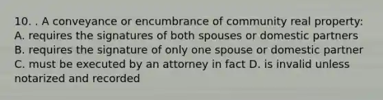 10. . A conveyance or encumbrance of community real property: A. requires the signatures of both spouses or domestic partners B. requires the signature of only one spouse or domestic partner C. must be executed by an attorney in fact D. is invalid unless notarized and recorded