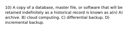 10) A copy of a database, master file, or software that will be retained indefinitely as a historical record is known as a(n) A) archive. B) cloud computing. C) differential backup. D) incremental backup.