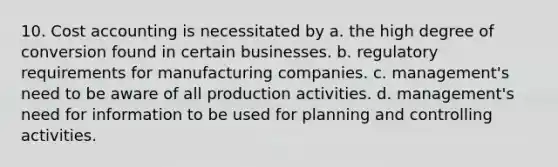 10. Cost accounting is necessitated by a. the high degree of conversion found in certain businesses. b. regulatory requirements for manufacturing companies. c. management's need to be aware of all production activities. d. management's need for information to be used for planning and controlling activities.