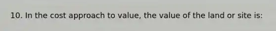 10. In the cost approach to value, the value of the land or site is: