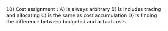 10) Cost assignment : A) is always arbitrary B) is includes tracing and allocating C) is the same as cost accumulation D) is finding the difference between budgeted and actual costs