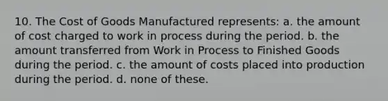 10. The Cost of Goods Manufactured represents: a. the amount of cost charged to work in process during the period. b. the amount transferred from Work in Process to Finished Goods during the period. c. the amount of costs placed into production during the period. d. none of these.