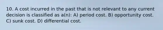 10. A cost incurred in the past that is not relevant to any current decision is classified as a(n): A) period cost. B) opportunity cost. C) sunk cost. D) differential cost.