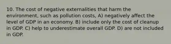 10. The cost of negative externalities that harm the environment, such as pollution costs, A) negatively affect the level of GDP in an economy. B) include only the cost of cleanup in GDP. C) help to underestimate overall GDP. D) are not included in GDP.