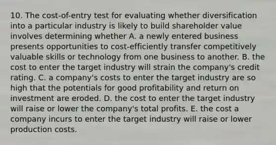 10. The cost-of-entry test for evaluating whether diversification into a particular industry is likely to build shareholder value involves determining whether A. a newly entered business presents opportunities to cost-efficiently transfer competitively valuable skills or technology from one business to another. B. the cost to enter the target industry will strain the company's credit rating. C. a company's costs to enter the target industry are so high that the potentials for good profitability and return on investment are eroded. D. the cost to enter the target industry will raise or lower the company's total profits. E. the cost a company incurs to enter the target industry will raise or lower production costs.