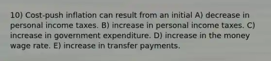 10) Cost-push inflation can result from an initial A) decrease in personal income taxes. B) increase in personal income taxes. C) increase in government expenditure. D) increase in the money wage rate. E) increase in transfer payments.