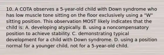 10. A COTA observes a 5-year-old child with Down syndrome who has low muscle tone sitting on the floor exclusively using a "W" sitting position. This observation MOST likely indicates that the child is: A. developing atypically. B. using a noncompensatory position to achieve stability. C. demonstrating typical development for a child with Down syndrome. D. using a position normal for a younger child, not for a 5-year-old child.