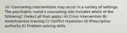 10. Counseling interventions may occur in a variety of settings. The psychiatric nurse's counseling role includes which of the following? (Select all that apply.) A) Crisis intervention B) Assertiveness training C) Conflict resolution D) Prescriptive authority E) Problem-solving skills