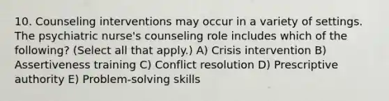 10. Counseling interventions may occur in a variety of settings. The psychiatric nurse's counseling role includes which of the following? (Select all that apply.) A) Crisis intervention B) Assertiveness training C) Conflict resolution D) Prescriptive authority E) Problem-solving skills