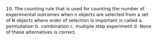 10. The counting rule that is used for counting the number of experimental outcomes when n objects are selected from a set of N objects where order of selection is important is called a. permutation b. combination c. multiple step experiment d. None of these alternatives is correct.