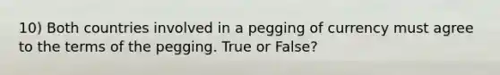 10) Both countries involved in a pegging of currency must agree to the terms of the pegging. True or False?