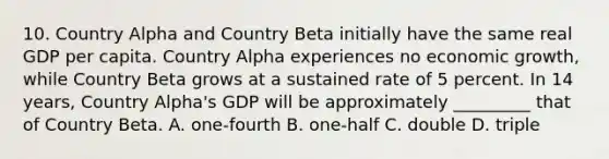 10. Country Alpha and Country Beta initially have the same real GDP per capita. Country Alpha experiences no <a href='https://www.questionai.com/knowledge/koAwaBHejo-economic-growth' class='anchor-knowledge'>economic growth</a>, while Country Beta grows at a sustained rate of 5 percent. In 14 years, Country Alpha's GDP will be approximately _________ that of Country Beta. A. one-fourth B. one-half C. double D. triple