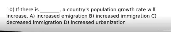 10) If there is ________, a country's population growth rate will increase. A) increased emigration B) increased immigration C) decreased immigration D) increased urbanization