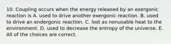 10. Coupling occurs when the energy released by an exergonic reaction is A. used to drive another exergonic reaction. B. used to drive an endergonic reaction. C. lost as nonusable heat to the environment. D. used to decrease the entropy of the universe. E. All of the choices are correct.