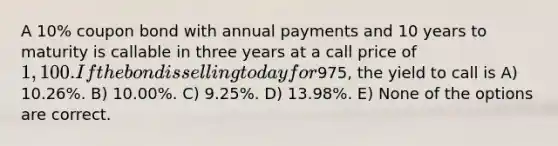 A 10% coupon bond with annual payments and 10 years to maturity is callable in three years at a call price of 1,100. If the bond is selling today for975, the yield to call is A) 10.26%. B) 10.00%. C) 9.25%. D) 13.98%. E) None of the options are correct.