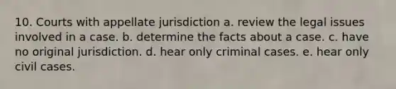 10. Courts with appellate jurisdiction a. review the legal issues involved in a case. b. determine the facts about a case. c. have no original jurisdiction. d. hear only criminal cases. e. hear only civil cases.