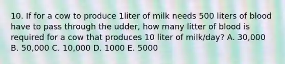 10. If for a cow to produce 1liter of milk needs 500 liters of blood have to pass through the udder, how many litter of blood is required for a cow that produces 10 liter of milk/day? A. 30,000 B. 50,000 C. 10,000 D. 1000 E. 5000