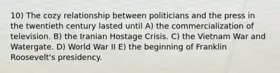 10) The cozy relationship between politicians and the press in the twentieth century lasted until A) the commercialization of television. B) the Iranian Hostage Crisis. C) the Vietnam War and Watergate. D) World War II E) the beginning of Franklin Roosevelt's presidency.