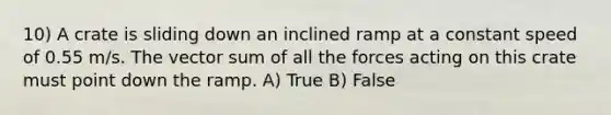 10) A crate is sliding down an inclined ramp at a constant speed of 0.55 m/s. The vector sum of all the forces acting on this crate must point down the ramp. A) True B) False