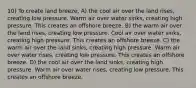 10) To create land breeze, A) the cool air over the land rises, creating low pressure. Warm air over water sinks, creating high pressure. This creates an offshore breeze. B) the warm air over the land rises, creating low pressure. Cool air over water sinks, creating high pressure. This creates an offshore breeze. C) the warm air over the land sinks, creating high pressure. Warm air over water rises, creating low pressure. This creates an offshore breeze. D) the cool air over the land sinks, creating high pressure. Warm air over water rises, creating low pressure. This creates an offshore breeze.